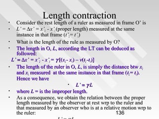 Length contraction

Consider the rest length of a ruler as measured in frame O’ is
•
L’ = ∆x’ = x’2 - x’1 (proper length) measured at the same
instance in that frame (t’2 = t’1)
•
What is the length of the rule as measured by O?
•
The length in O, L, according the LT can be deduced as
followed:
L’ = ∆x’ = x’2 - x’1 = γ [(x2 - x1) – v(t2 -t1)]
•
The length of the ruler in O, L, is simply the distance btw x2
and x1 measured at the same instance in that frame (t2 = t1).
Hence we have
•
L’ = γ L
•
where L = is the improper length.
•
As a consequence, we obtain the relation between the proper
length measured by the observer at rest wrp to the ruler and
that measured by an observer who is at a relative motion wrp to
the ruler:
136
•

 