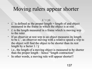 Moving rulers appear shorter
L’ = γ L

•
•
•

•
•

L’ is defined as the proper length = length of and object
measured in the frame in which the object is at rest
L is the length measured in a frame which is moving wrp
to the ruler
If an observer at rest wrp to an object measures its length
to be L’ , an observer moving with a relative speed u wrp to
the object will find the object to be shorter than its rest
length by a factor 1 / γ
i.e., the length of a moving object is measured to be shorter
than the proper length – hence “length contraction”
In other words, a moving rule will appear shorter!!
137

 