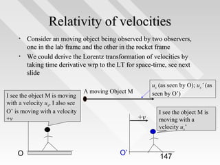 Relativity of velocities
•
•

Consider an moving object being observed by two observers,
one in the lab frame and the other in the rocket frame
We could derive the Lorentz transformation of velocities by
taking time derivative wrp to the LT for space-time, see next
slide

I see the object M is moving
with a velocity ux, I also see
O’ is moving with a velocity
+v

O

ux (as seen by O); ux’ (as
seen by O’)

A moving Object M

+v

O’

I see the object M is
moving with a
velocity ux’

147

 