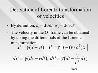 Derivation of Lorentz transformation
of velocities
•

By definition, ux = dx/dt, u’x = dx’/dt’

•

The velocity in the O’ frame can be obtained
by taking the differentials of the Lorentz
transformation

x ' = γ ( x − vt ) t ' = γ t − (v / c ) x 


v
dx ' = γ (dx − vdt ), dt ' = γ (dt − 2 dx)
c
2

148

 