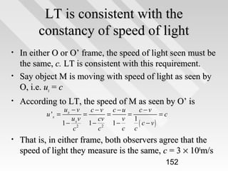LT is consistent with the
constancy of speed of light
•
•

•

In either O or O’ frame, the speed of light seen must be
the same, c. LT is consistent with this requirement.
Say object M is moving with speed of light as seen by
O, i.e. ux = c
According to LT, the speed of M as seen by O’ is
u 'x =

•

ux − v
c −v c −u
c−v
=
=
=
=c
uv
cv
v 1
1 − x2 1 − 2 1 −
( c − v)
c
c c
c

That is, in either frame, both observers agree that the
speed of light they measure is the same, c = 3 × 108m/s
152

 
