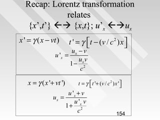 Recap: Lorentz transformation
relates
{x’,t’}  {x,t}; u’x ux
x ' = γ ( x − vt )

t − (v / c 2 ) x 
t'=γ 


ux − v
u 'x =
uxv
1− 2
c

x = γ ( x '+ vt ')

t = γ t '+ (v / c 2 ) x '



u 'x + v
ux =
u 'x v
1+ 2
c

154

 