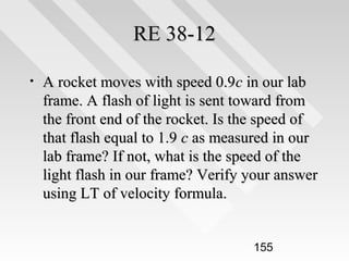 RE 38-12
•

A rocket moves with speed 0.9c in our lab
frame. A flash of light is sent toward from
the front end of the rocket. Is the speed of
that flash equal to 1.9 c as measured in our
lab frame? If not, what is the speed of the
light flash in our frame? Verify your answer
using LT of velocity formula.
155

 
