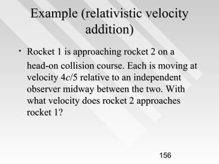 Example (relativistic velocity
addition)
•

Rocket 1 is approaching rocket 2 on a
head-on collision course. Each is moving at
velocity 4c/5 relative to an independent
observer midway between the two. With
what velocity does rocket 2 approaches
rocket 1?

156

 