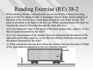 Reading Exercise (RE) 38-2
•

•
•

•

While standing beside a railroad track, we are startled by a boxcar traveling
past us at half the speed of light. A passenger (shown in the figure) standing at
the front of the boxcar fires a laser pulse toward the rear of the boxcar. The
pulse is absorbed at the back of the box car. While standing beside the track we
measure the speed of the pulse through the open side door.
(a) Is our measured value of the speed of the pulse greater than, equal to, or less
than its speed measured by the rider?
(b) Is our measurement of the distance between emission and absorption of the
light pulse great than, equal to, or less than the distance between emission and
absorption measured by the rider?
(c) What conclusion can you draw about the relation between the times of flight
of the light pulse as measured in the two reference frames?

16

 