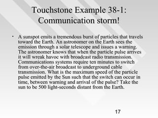 Touchstone Example 38-1:
Communication storm!
•

A sunspot emits a tremendous burst of particles that travels
toward the Earth. An astronomer on the Earth sees the
emission through a solar telescope and issues a warning.
The astronomer knows that when the particle pulse arrives
it will wreak havoc with broadcast radio transmission.
Communications systems require ten minutes to switch
from over-the-air broadcast to underground cable
transmission. What is the maximum speed of the particle
pulse emitted by the Sun such that the switch can occur in
time, between warning and arrival of the pulse? Take the
sun to be 500 light-seconds distant from the Earth.

17

 