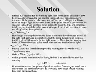 Solution
It takes 500 seconds for the warning light flash to travel the distance of 500
light-seconds between the Sun and the Earth and enter the astronomer’s
telescope. If the particle pulse moves at half the speed of light, it will take
twice as long as light to reach the Earth. If the pulse moves at one-quarter the
speed of light, it will take four times as long to make the trip. We generalize
this by saying that if the pulse moves with speed v/c, it will take time to make
the trip given by the expression:
∆tpulse = 500 s/ (vpulse/c)
•
How long a warning time does the Earth astronomer have between arrival of
the light flash carrying information about the pulse the arrival of the pulse
itself? It takes 500 seconds for the light to arrive. Therefore the warning time
is the difference between pulse transit time and the transit time of light:
∆twarning = ∆tpulse - 500 s.
•
But we know that the minimum possible warning time is 10 min = 600 s.
•
Therefore we have
•
600 s = 500 s / (vpulse/c) – 500 s,
•
which gives the maximum value for vpuls if there is to he sufficient time for
warning:
vpuls = 0.455 c.
(Answer)
•
Observation reveals that pulses of particles emitted from the sun travel much
18
slower than this maximum value. So we would have much longer warning
time than calculated here.
•

 