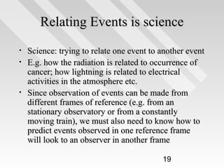 Relating Events is science
•
•

•

Science: trying to relate one event to another event
E.g. how the radiation is related to occurrence of
cancer; how lightning is related to electrical
activities in the atmosphere etc.
Since observation of events can be made from
different frames of reference (e.g. from an
stationary observatory or from a constantly
moving train), we must also need to know how to
predict events observed in one reference frame
will look to an observer in another frame
19

 