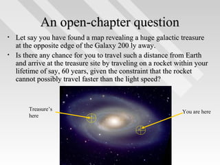 An open-chapter question
•
•

Let say you have found a map revealing a huge galactic treasure
at the opposite edge of the Galaxy 200 ly away.
Is there any chance for you to travel such a distance from Earth
and arrive at the treasure site by traveling on a rocket within your
lifetime of say, 60 years, given the constraint that the rocket
cannot possibly travel faster than the light speed?

Treasure’s
here

You are here

2

 