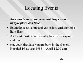 Locating Events
•
•
•
•

An event is an occurrence that happens at a
unique place and time
Example: a collision, and explosion, emission of a
light flash
An event must be sufficiently localised in space
and time
e.g. your birthday: you are born in the General
Hospital PP at year 1986 1st April 12.00 am)
22

 