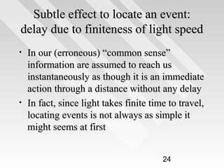 Subtle effect to locate an event:
delay due to finiteness of light speed
•

•

In our (erroneous) “common sense”
information are assumed to reach us
instantaneously as though it is an immediate
action through a distance without any delay
In fact, since light takes finite time to travel,
locating events is not always as simple it
might seems at first
24

 