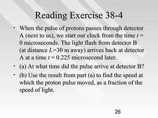 Reading Exercise 38-4
•

•
•

When the pulse of protons passes through detector
A (next to us), we start our clock from the time t =
0 microseconds. The light flash from detector B
(at distance L=30 m away) arrives back at detector
A at a time t = 0.225 microsecond later.
(a) At what time did the pulse arrive at detector B?
(b) Use the result from part (a) to find the speed at
which the proton pulse moved, as a fraction of the
speed of light.

26

 