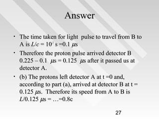 Answer
•
•

•

The time taken for light pulse to travel from B to
A is L/c = 10-7 s =0.1 µs
Therefore the proton pulse arrived detector B
0.225 – 0.1 µs = 0.125 µs after it passed us at
detector A.
(b) The protons left detector A at t =0 and,
according to part (a), arrived at detector B at t =
0.125 µs. Therefore its speed from A to B is
L/0.125 µs = …=0.8c
27

 