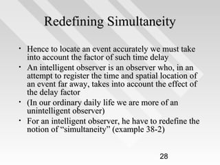 Redefining Simultaneity
•
•

•
•

Hence to locate an event accurately we must take
into account the factor of such time delay
An intelligent observer is an observer who, in an
attempt to register the time and spatial location of
an event far away, takes into account the effect of
the delay factor
(In our ordinary daily life we are more of an
unintelligent observer)
For an intelligent observer, he have to redefine the
notion of “simultaneity” (example 38-2)
28

 