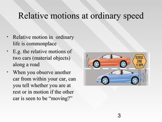 Relative motions at ordinary speed
•
•

•

Relative motion in ordinary
life is commonplace
E.g. the relative motions of
two cars (material objects)
along a road
When you observe another
car from within your car, can
you tell whether you are at
rest or in motion if the other
car is seen to be “moving?”
3

 