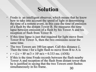 Solution
•

•

•
•
•

Frodo is an intelligent observer, which means that he know
how to take into account the speed of light in determining
the time of a remote event, in this case the time of emission
of a flash by the distant Tower B. He measures the time
lapse between emission of a flash by his Tower A and his
reception of flash from Tower B.
If this time lapse is just that required for light move from
Tower B to Tower A, then the two emissions occur the
same time.
The two Towers are 100 km apart. Call this distance L.
Then the time t for a light flash to move from B to A is
t = L/c = l05 m/3 × 108 m/s = 0.333 ms. (ANS)
If this is the time Frodo records between the flash nearby
Tower A and reception of the flash from distant tower then
he is justified in saying that the two Towers emit flashes
simultaneously in his frame.
30

 