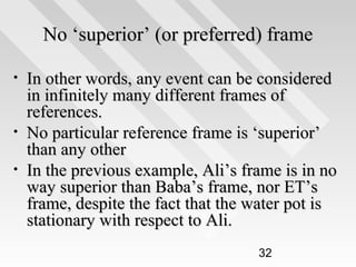 No ‘superior’ (or preferred) frame
•

•
•

In other words, any event can be considered
in infinitely many different frames of
references.
No particular reference frame is ‘superior’
than any other
In the previous example, Ali’s frame is in no
way superior than Baba’s frame, nor ET’s
frame, despite the fact that the water pot is
stationary with respect to Ali.
32

 