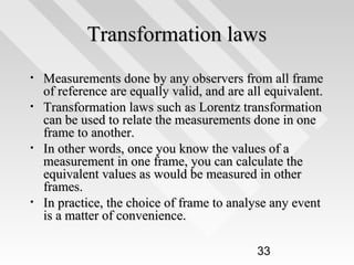 Transformation laws
•
•

•

•

Measurements done by any observers from all frame
of reference are equally valid, and are all equivalent.
Transformation laws such as Lorentz transformation
can be used to relate the measurements done in one
frame to another.
In other words, once you know the values of a
measurement in one frame, you can calculate the
equivalent values as would be measured in other
frames.
In practice, the choice of frame to analyse any event
is a matter of convenience.
33

 