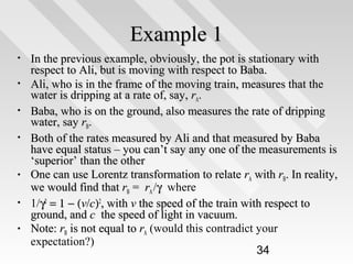 Example 1
•
•
•
•

•
•
•

In the previous example, obviously, the pot is stationary with
respect to Ali, but is moving with respect to Baba.
Ali, who is in the frame of the moving train, measures that the
water is dripping at a rate of, say, rA.
Baba, who is on the ground, also measures the rate of dripping
water, say rB.
Both of the rates measured by Ali and that measured by Baba
have equal status – you can’t say any one of the measurements is
‘superior’ than the other
One can use Lorentz transformation to relate rA with rB. In reality,
we would find that rB = rA /γ where
1/γ2 = 1 − (v/c)2, with v the speed of the train with respect to
ground, and c the speed of light in vacuum.
Note: rB is not equal to rA (would this contradict your
expectation?)
34

 