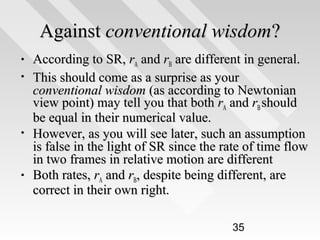 Against conventional wisdom?
•
•

•

•

According to SR, rA and rB are different in general.
This should come as a surprise as your
conventional wisdom (as according to Newtonian
view point) may tell you that both rA and rB should
be equal in their numerical value.
However, as you will see later, such an assumption
is false in the light of SR since the rate of time flow
in two frames in relative motion are different
Both rates, rA and rB, despite being different, are
correct in their own right.
35

 