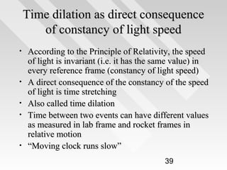 Time dilation as direct consequence
of constancy of light speed
•

•
•
•

•

According to the Principle of Relativity, the speed
of light is invariant (i.e. it has the same value) in
every reference frame (constancy of light speed)
A direct consequence of the constancy of the speed
of light is time stretching
Also called time dilation
Time between two events can have different values
as measured in lab frame and rocket frames in
relative motion
“Moving clock runs slow”
39

 