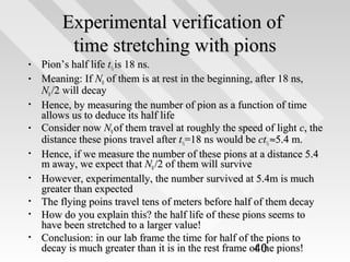 Experimental verification of
time stretching with pions
•
•
•
•
•
•
•
•
•

Pion’s half life t½ is 18 ns.
Meaning: If N0 of them is at rest in the beginning, after 18 ns,
N0 /2 will decay
Hence, by measuring the number of pion as a function of time
allows us to deduce its half life
Consider now N0 of them travel at roughly the speed of light c, the
distance these pions travel after t½=18 ns would be ct½ ≈5.4 m.
Hence, if we measure the number of these pions at a distance 5.4
m away, we expect that N0 /2 of them will survive
However, experimentally, the number survived at 5.4m is much
greater than expected
The flying poins travel tens of meters before half of them decay
How do you explain this? the half life of these pions seems to
have been stretched to a larger value!
Conclusion: in our lab frame the time for half of the pions to
decay is much greater than it is in the rest frame of the pions!
40

 