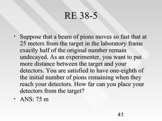 RE 38-5
•

•

Suppose that a beam of pions moves so fast that at
25 meters from the target in the laboratory frame
exactly half of the original number remain
undecayed. As an experimenter, you want to put
more distance between the target and your
detectors. You are satisfied to have one-eighth of
the initial number of pions remaining when they
reach your detectors. How far can you place your
detectors from the target?
ANS: 75 m
41

 