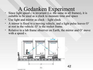 •
•
•
•

A Gedanken Experiment
Since light speed c is invariant (i.e. the same in all frames), it is

Since light speed c is invariant (i.e. the same in all frames), it is
suitable to be used as a clock to measure time and space
Use light and mirror as clock – light clock
A mirror is fixed to a moving vehicle, and a light pulse leaves O’
at rest in the vehicle. O’ is the rocket frame.
Relative to a lab frame observer on Earth, the mirror and O’ move
with a speed v.

42

 