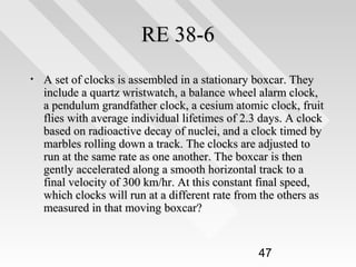 RE 38-6
•

A set of clocks is assembled in a stationary boxcar. They
include a quartz wristwatch, a balance wheel alarm clock,
a pendulum grandfather clock, a cesium atomic clock, fruit
flies with average individual lifetimes of 2.3 days. A clock
based on radioactive decay of nuclei, and a clock timed by
marbles rolling down a track. The clocks are adjusted to
run at the same rate as one another. The boxcar is then
gently accelerated along a smooth horizontal track to a
final velocity of 300 km/hr. At this constant final speed,
which clocks will run at a different rate from the others as
measured in that moving boxcar?

47

 