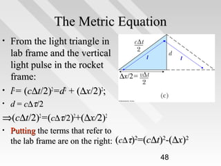 The Metric Equation
•

•
•

From the light triangle in
lab frame and the vertical
light pulse in the rocket
frame:
l2= (c∆t/2)2=d2 + (∆x/2)2;

l

l

∆x/2=

d = c∆τ/2

⇒(c∆t/2)2=(c∆τ/2)2+(∆x/2)2
•

Putting the terms that refer to
the lab frame are on the right: (c∆τ)2=(c∆t)2-(∆x)2
48

 