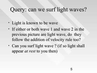 Query: can we surf light waves?
•
•

•

Light is known to be wave
If either or both wave 1 and wave 2 in the
previous picture are light wave, do they
follow the addition of velocity rule too?
Can you surf light wave ? (if so light shall
appear at rest to you then)

5

 