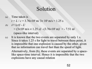 Solution
(a)
(b)

(c)

Time taken is
t = L / c = 3.76×108 m/ 3× 108 m/s = 1.25 s
s2= (ct)2 - L2
= (3×108 m/s × 1.25 s)2 –(3.76×108 m)2 = - 7.51 m2
(space-like interval)
It is known that the two events are separated by only 1 s.
Since it takes 1.25 s for light to travel between these point, it
is impossible that one explosion is caused by the other, given
that no information can travel fast than the speed of light.
Alternatively, from (b), these events are separated by a spacelike space-time interval. Hence it is impossible that the two
explosions have any causal relation
52

 