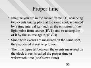 Proper time
•

•
•

Imagine you are in the rocket frame, O’, observing
two events taking place at the same spot, separated
by a time interval ∆τ (such as the emission of the
light pulse from source (EV1), and re-absorption
of it by the source again, (EV2))
Since both events are measured on the same spot,
they appeared at rest wrp to you
The time lapse ∆τ between the events measured on
the clock at rest is called the proper time or
wristwatch time (one’s own time)
53

 