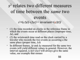 s relates two different measures
of time between the same two
events
2

s2 ≡(c∆t)2-(∆x)2 = invariant=(c∆τ)2

•

•

•

(1) the time recorded on clocks in the reference frame in
which the events occur at different places (improper time,
∆t), and
(2) the wristwatch time read on the clock carried by a
traveler who records the two events as occurring a the
same place (proper time, ∆τ)
In different frames, ∆t and ∆x measured for the same two
events will yield different values in general. However, the
interval squared, (c∆t)2-(∆x)2 will always give the same
value, see example that ensues
56

 