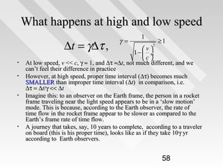 What happens at high and low speed
∆t = γ∆τ ,
•
•

•

•

γ=

1
2

v
1−  ÷
c

≥1

At low speed, v << c, γ ≈ 1, and ∆τ ≈∆t, not much different, and we
can’t feel their difference in practice
However, at high speed, proper time interval ( ∆τ) becomes much
SMALLER than improper time interval (∆t) in comparison, i.e.
∆τ = ∆t/γ << ∆t
Imagine this: to an observer on the Earth frame, the person in a rocket
frame traveling near the light speed appears to be in a ‘slow motion’
mode. This is because, according to the Earth observer, the rate of
time flow in the rocket frame appear to be slower as compared to the
Earth’s frame rate of time flow.
A journey that takes, say, 10 years to complete, according to a traveler
on board (this is his proper time), looks like as if they take 10 γ yr
according to Earth observers.

58

 