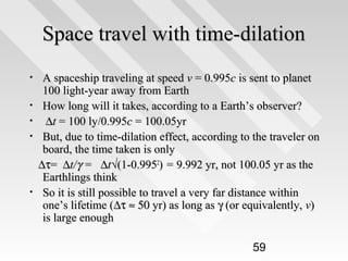 Space travel with time-dilation
A spaceship traveling at speed v = 0.995c is sent to planet
100 light-year away from Earth
• How long will it takes, according to a Earth’s observer?
• ∆t = 100 ly/0.995c = 100.05yr
• But, due to time-dilation effect, according to the traveler on
board, the time taken is only
∆τ = ∆t/γ = ∆t√(1-0.9952) = 9.992 yr, not 100.05 yr as the
Earthlings think
• So it is still possible to travel a very far distance within
one’s lifetime (∆τ ≈ 50 yr) as long as γ (or equivalently, v)
is large enough
•

59

 