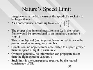 Nature’s Speed Limit
•
•
•

•
•
•
•

Imagine one in the lab measures the speed of a rocket v to
be larger than c.
2
v
As a consequence, according to ∆τ = ∆t 1 −  
 ÷
c

The proper time interval measurement ∆τ in the rocket
frame would be proportional to an imaginary number, i
=√(-1)
This is unphysical (and impossible) as no real time can be
proportional to an imaginary number
Conclusion: no object can be accelerated to a speed greater
than the speed of light in vacuum, c
Or more generally, no information can propagate faster
than the light speed in vacuum, c
Such limit is the consequence required by the logical
consistency of SR
60

 