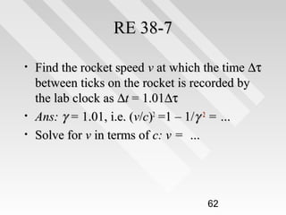 RE 38-7
•

•
•

Find the rocket speed v at which the time ∆τ
between ticks on the rocket is recorded by
the lab clock as ∆t = 1.01∆τ
Ans: γ = 1.01, i.e. (v/c)2 =1 – 1/γ 2 = …
Solve for v in terms of c: v = …

62

 
