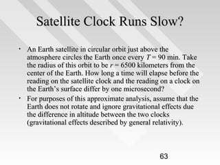 Satellite Clock Runs Slow?
•

•

An Earth satellite in circular orbit just above the
atmosphere circles the Earth once every T = 90 min. Take
the radius of this orbit to be r = 6500 kilometers from the
center of the Earth. How long a time will elapse before the
reading on the satellite clock and the reading on a clock on
the Earth’s surface differ by one microsecond?
For purposes of this approximate analysis, assume that the
Earth does not rotate and ignore gravitational effects due
the difference in altitude between the two clocks
(gravitational effects described by general relativity).

63

 