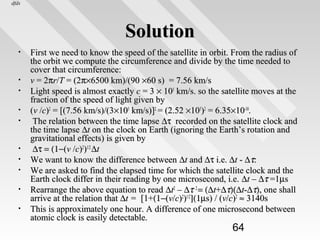 dfds

Solution
•

•
•
•
•

•
•
•
•
•

First we need to know the speed of the satellite in orbit. From the radius of
the orbit we compute the circumference and divide by the time needed to
cover that circumference:
v = 2πr/T = (2π×6500 km)/(90 ×60 s) = 7.56 km/s
Light speed is almost exactly c = 3 × 105 km/s. so the satellite moves at the
fraction of the speed of light given by
(v /c)2 = [(7.56 km/s)/(3×105 km/s)]2 = (2.52 ×105)2 = 6.35×10-10.
The relation between the time lapse ∆τ recorded on the satellite clock and
the time lapse ∆t on the clock on Earth (ignoring the Earth’s rotation and
gravitational effects) is given by
∆τ = (1−(v /c)2)1/2 ∆t
We want to know the difference between ∆t and ∆τ i.e. ∆t - ∆τ:
We are asked to find the elapsed time for which the satellite clock and the
Earth clock differ in their reading by one microsecond, i.e. ∆t – ∆τ =1µs
Rearrange the above equation to read ∆t2 – ∆τ 2 = (∆t+∆τ)(∆t-∆τ), one shall
arrive at the relation that ∆t = [1+(1−(v/c)2)1/2](1µs) / (v/c)2 ≈ 3140s
This is approximately one hour. A difference of one microsecond between
atomic clock is easily detectable.

64

 