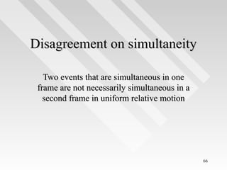 Disagreement on simultaneity
Two events that are simultaneous in one
frame are not necessarily simultaneous in a
second frame in uniform relative motion

66

 