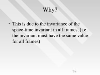 Why?
•

This is due to the invariance of the
space-time invariant in all frames, (i.e.
the invariant must have the same value
for all frames)

69

 