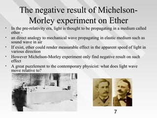 The negative result of MichelsonMorley experiment on Ether
•
•
•
•
•

In the pre-relativity era, light is thought to be propagating in a medium called
ether an direct analogy to mechanical wave propagating in elastic medium such as
sound wave in air
If exist, ether could render measurable effect in the apparent speed of light in
various direction
However Michelson-Morley experiment only find negative result on such
effect
A great puzzlement to the contemporary physicist: what does light wave
move relative to?

7

 