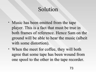 Solution
•

•

Music has been emitted from the tape
player. This is a fact that must be true in
both frames of reference. Hence Sam on the
ground will be able to hear the music (albeit
with some distortion).
When the meet for coffee, they will both
agree that some tape has been wound from
one spool to the other in the tape recorder.
73

 