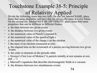 •

•
•
•
•
•
•
•
•
•
•
•

Touchstone Example 38-5: Principle
of Relativity Applied
Divide the following items into two lists, On one list, labeled SAME, place

Divide the following items into two lists, On one list, labeled SAME, place
items that name properties and laws that are always the same in every frame.
On the second list, labeled MAY BE DIF FERENT. place items that name
properties that can be different in different frames:
a. the time between two given events
b. the distance between two given events
c. the numerical value of Planck’s constant h
d. the numerical value of the speed of light c
e. the numerical value of the charge e on the electron
f. the mass of an electron (measured at rest)
g. the elapsed time on the wristwatch of a person moving between two given
events
h. the order ot elements in the periodic table
i. Newton’s First Law of Motion (“A particle initially at rest remains at rest,
and …”)
j. Maxwell’s equations that describe electromagnetic fields in a vacuum
k. the distance between two simultaneous events

74

 