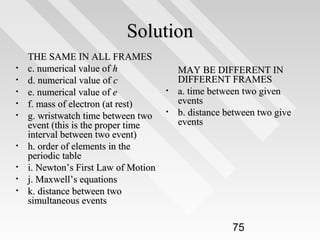 Solution
•
•
•
•
•

•
•
•
•

THE SAME IN ALL FRAMES
c. numerical value of h
d. numerical value of c
e. numerical value of e
f. mass of electron (at rest)
g. wristwatch time between two
event (this is the proper time
interval between two event)
h. order of elements in the
periodic table
i. Newton’s First Law of Motion
j. Maxwell’s equations
k. distance between two
simultaneous events

•
•

MAY BE DIFFERENT IN
DIFFERENT FRAMES
a. time between two given
events
b. distance between two give
events

75

 