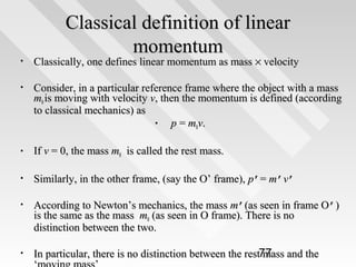 Classical definition of linear
momentum

•

Classically, one defines linear momentum as mass × velocity

•

Consider, in a particular reference frame where the object with a mass
m0 is moving with velocity v, then the momentum is defined (according
to classical mechanics) as
•
p = m0v.

•

If v = 0, the mass m0 is called the rest mass.

•

Similarly, in the other frame, (say the O’ frame), p’= m’v’

•

According to Newton’s mechanics, the mass m’(as seen in frame O’)
is the same as the mass m0 (as seen in O frame). There is no
distinction between the two.

•

In particular, there is no distinction between the rest77 and the
mass

 