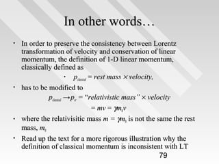 In other words…
•

•

•
•

In order to preserve the consistency between Lorentz
transformation of velocity and conservation of linear
momentum, the definition of 1-D linear momentum,
classically defined as
• pclassical = rest mass × velocity,
has to be modified to
pclassical → psr = “relativistic mass” × velocity
= mv = γm0v
where the relativisitic mass m = γm0 is not the same the rest
mass, m0
Read up the text for a more rigorous illustration why the
definition of classical momentum is inconsistent with LT
79

 