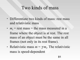 Two kinds of mass
•

•

•

Differentiate two kinds of mass: rest mass
and relativistic mass
m0 = rest mass = the mass measured in a
frame where the object is at rest. The rest
mass of an object must be the same in all
frames (not only in its rest frame).
Relativistic mass m = γ m0. The relativistic
mass is speed-dependent
81

 