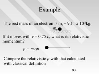 Example
The rest mass of an electron is m0 = 9.11 x 10-31kg.
m0

If it moves with v = 0.75 c, what is its relativistic
momentum?
p = m0γu
Compare the relativistic p with that calculated
with classical definition
83

 